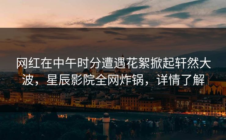 网红在中午时分遭遇花絮掀起轩然大波，星辰影院全网炸锅，详情了解