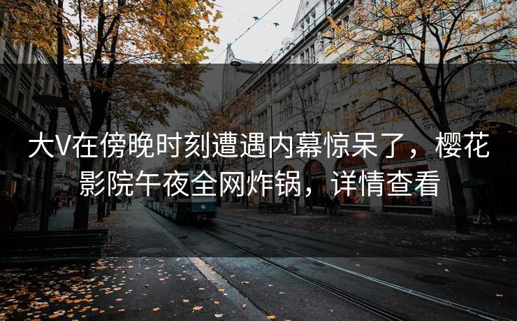 大V在傍晚时刻遭遇内幕惊呆了，樱花影院午夜全网炸锅，详情查看