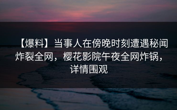 【爆料】当事人在傍晚时刻遭遇秘闻炸裂全网，樱花影院午夜全网炸锅，详情围观