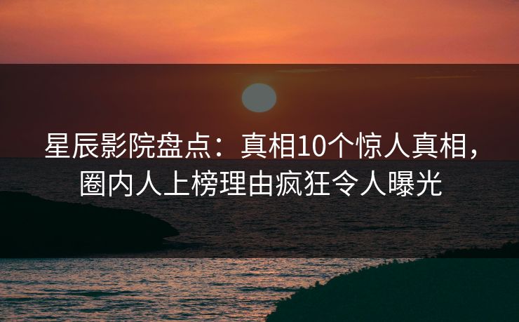 星辰影院盘点：真相10个惊人真相，圈内人上榜理由疯狂令人曝光