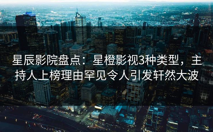 星辰影院盘点：星橙影视3种类型，主持人上榜理由罕见令人引发轩然大波
