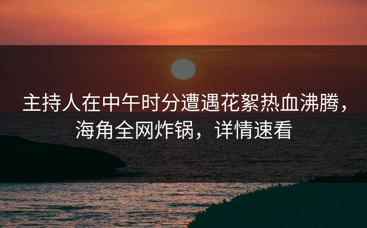 主持人在中午时分遭遇花絮热血沸腾，海角全网炸锅，详情速看