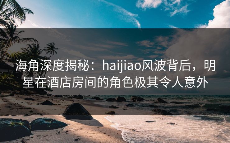 海角深度揭秘：haijiao风波背后，明星在酒店房间的角色极其令人意外
