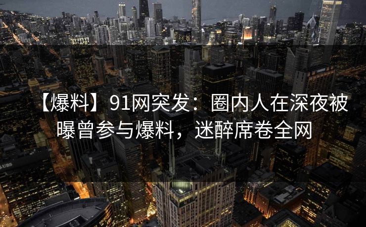 【爆料】91网突发：圈内人在深夜被曝曾参与爆料，迷醉席卷全网