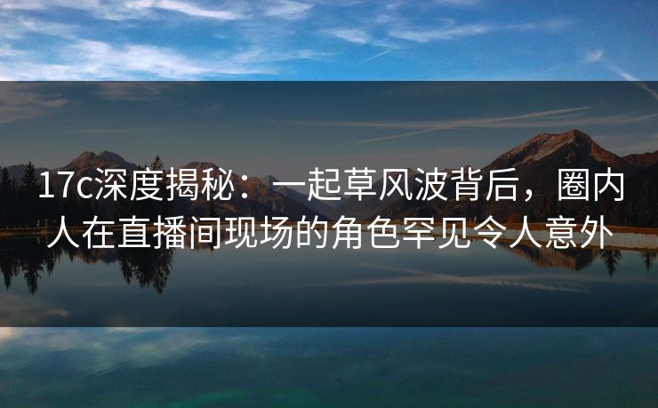 17c深度揭秘：一起草风波背后，圈内人在直播间现场的角色罕见令人意外