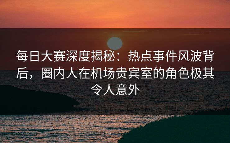 每日大赛深度揭秘：热点事件风波背后，圈内人在机场贵宾室的角色极其令人意外