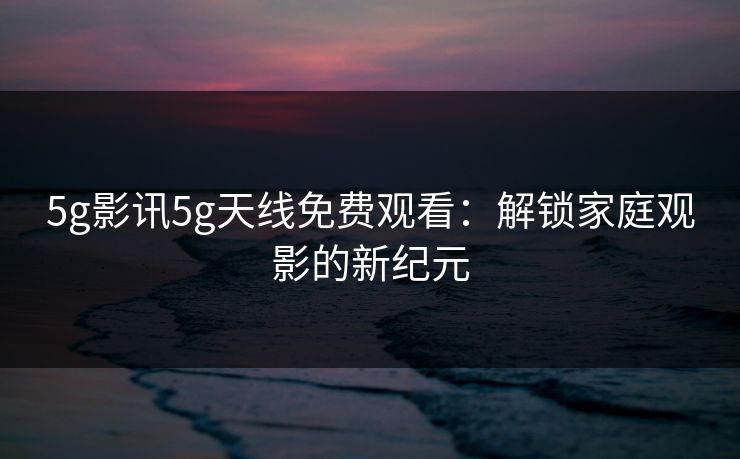 5g影讯5g天线免费观看：解锁家庭观影的新纪元