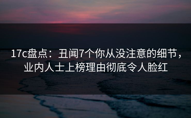17c盘点：丑闻7个你从没注意的细节，业内人士上榜理由彻底令人脸红