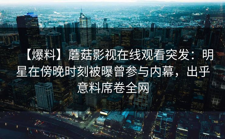 【爆料】蘑菇影视在线观看突发：明星在傍晚时刻被曝曾参与内幕，出乎意料席卷全网