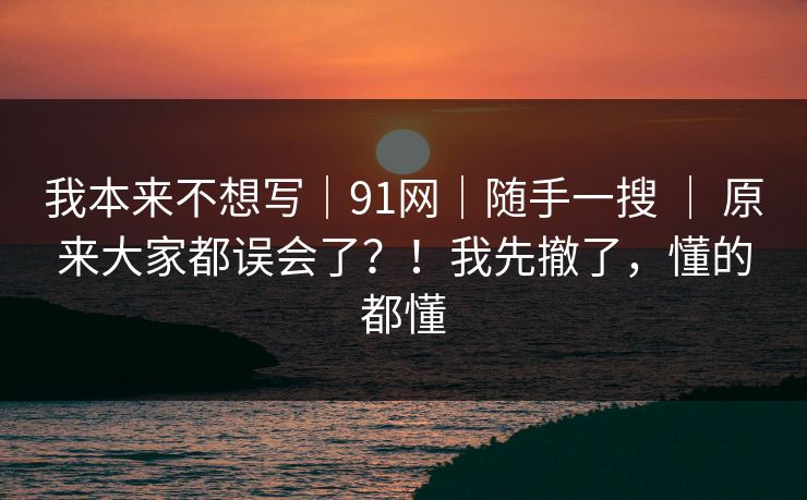 我本来不想写｜91网｜随手一搜 ｜ 原来大家都误会了？！我先撤了，懂的都懂
