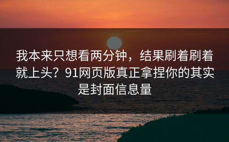 我本来只想看两分钟，结果刷着刷着就上头？91网页版真正拿捏你的其实是封面信息量