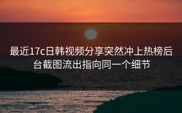 最近17c日韩视频分享突然冲上热榜后台截图流出指向同一个细节