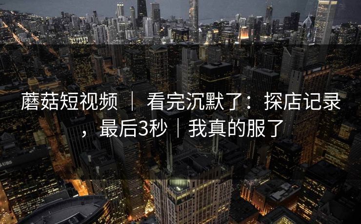 蘑菇短视频 ｜ 看完沉默了：探店记录，最后3秒｜我真的服了